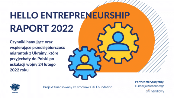 Na białym tle granatowy napis "Hello Entrepreneurship Raport 2022. Czynniki hamujące oraz wspierające przedsiębiorczość migrantek z Ukrainy, które przyjechały do Polski po 24 lutego 2022 roku." Na dole strony logo Ashoki, logo partnera merytorycznego Fundacji Kronenberga Citi Handlowy oraz napis "Projekt finansowany ze środków Citi Foundation". Po prawej stronie pomarańczowe koło, w środku którego są żółte i niebieskie koła zębate z ikonami osób w środku.