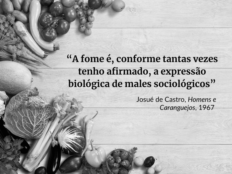 Foto em preto e branco. No canto, há frutas, verduras e legumes. Ao lado, uma frase com os dizeres: "A fome é, conforme tantas vezes tenho afirmado, a expressão biológica de males sociológicos", frase de Josué de Castro, Homens e Caranguejos, 1967