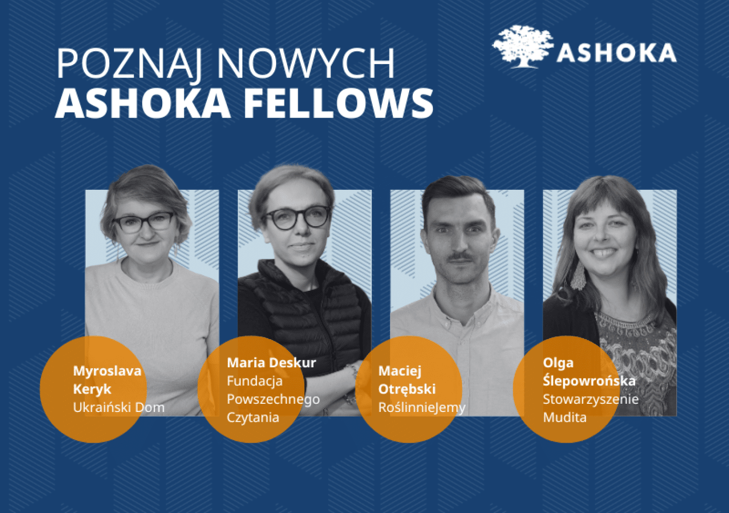 Na granatowym tle biały napis "Poznaj nowych Ashoka Fellows", poniżej zdjęcia i podpisy, kolejno od lewej - Myroslavy Keryk (Ukraiński Dom), Marii Deskur (Fundacja Powszechnego Czytania), Maciej Otrębskiego (RoślinnieJemy), Olgi Ślepowrońskiej (Stowarzyszenie Mudita). W górnym prawym rogu logo Ashoki.