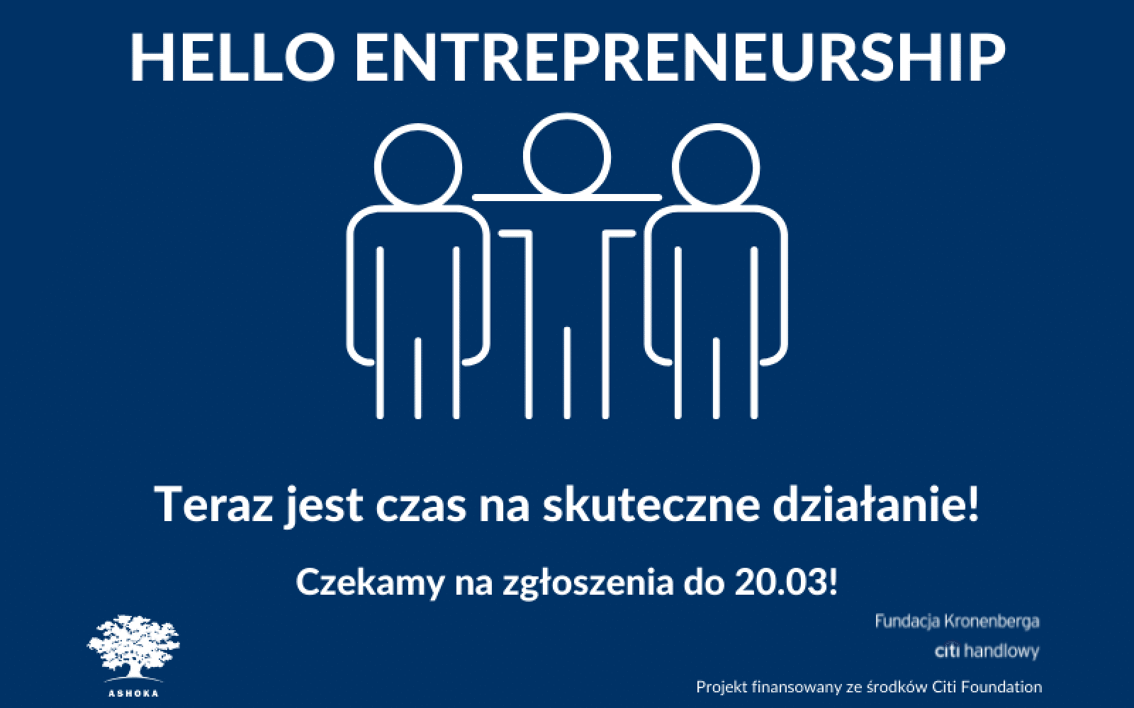 Na granatowym tle napis "Hello Entrepreneurship. Teraz jest czas na skuteczne działanie. Czekamy na zgłoszenia do 320.03!" Na środku grafika przedstawiająca kontur 3 sylwetek, osoba w środku ma zarzucona ręcę na ramiona pozostałych. W lewym dwolnym rogu logo Ashoki, w prawym logo Fundacji Kronenberga Citi Handlowy i napsis "projekt finansowany ze środków Citi Foundation"
