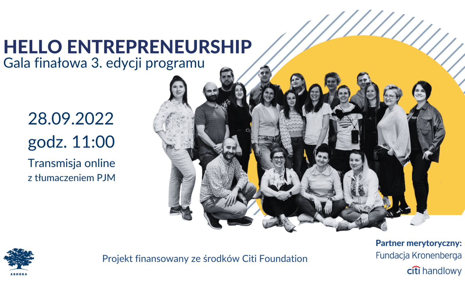 Na białym tle granatowy napis "Hello Entrepreneurship Gala finałowa 3. edycji programu. 28.09.2022, godz. 11:00. Transmisja online z tłumaczeniem PJM." Po prawej stronie na tle żółtego koła i szarych skośnych pasków sylwetki wszystkich uczestników i uczestniczek programu. W lewym dolnym rogu logo Ashoki, napis "Projekt finansowany ze środków Citi Foundation" oraz logo partnera merytorycznego: Fundacji Kronenberga Citi Handlowy".