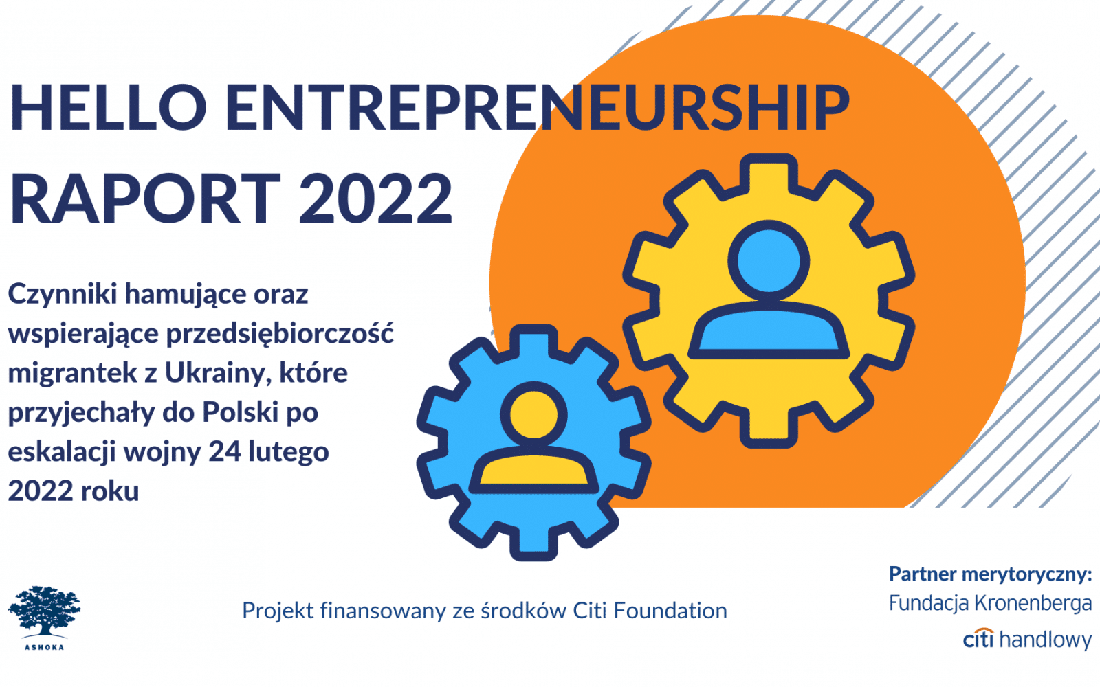 Na białym tle granatowy napis "Hello Entrepreneurship Raport 2022. Czynniki hamujące oraz wspierające przedsiębiorczość migrantek z Ukrainy, które przyjechały do Polski po 24 lutego 2022 roku." Na dole strony logo Ashoki, logo partnera merytorycznego Fundacji Kronenberga Citi Handlowy oraz napis "Projekt finansowany ze środków Citi Foundation". Po prawej stronie pomarańczowe koło, w środku którego są żółte i niebieskie koła zębate z ikonami osób w środku.