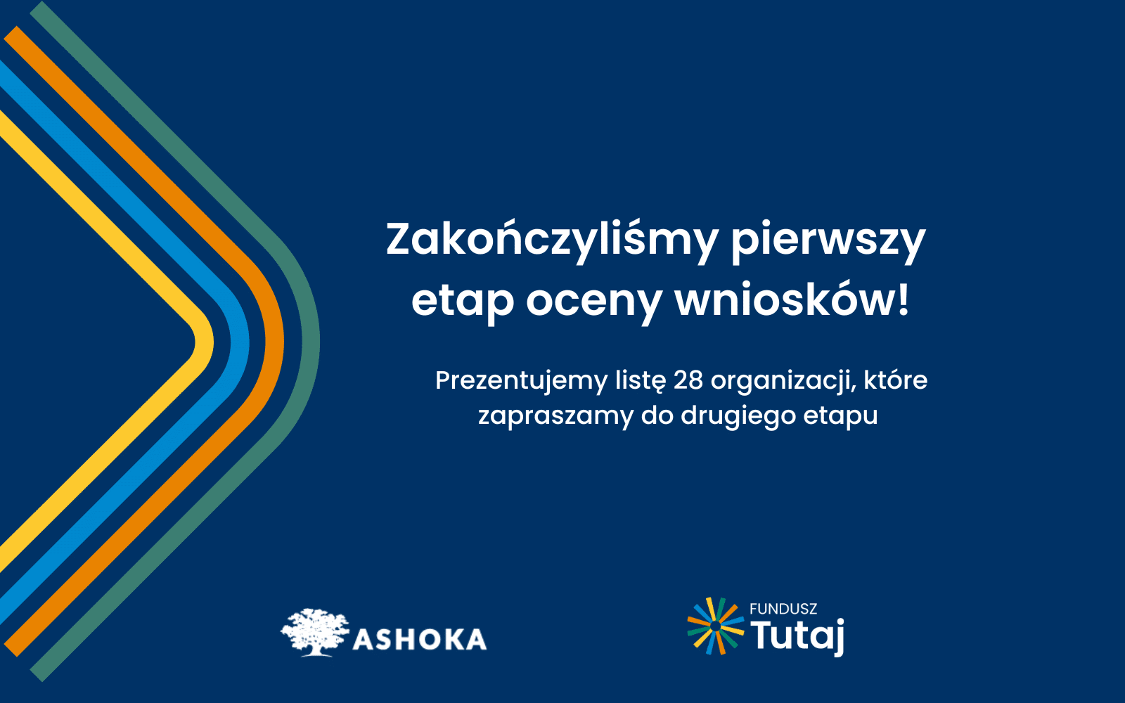 Na granatowym tle po prawej stronie biały napis "Zakończyliśmy pierwszy etap oceny wniosków! Prezentujemy listę 28 organizacji, które zapraszamy do drugiego etapu.". Poniżej białe logo Ashoki oraz logo Funduszu Tutaj. Po prawej stronie kształt trójkąta zrobiony z żółtej, niebieskiej, pomarańczowej i zielonej linii.